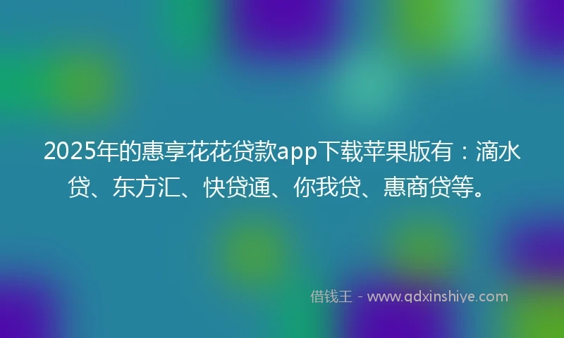 2025年的惠享花花贷款app下载苹果版有：滴水贷、东方汇、快贷通、你我贷、惠商贷等。