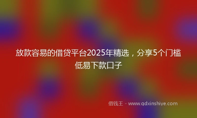 放款容易的借贷平台2025年精选，分享5个门槛低易下款口子