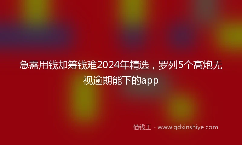 急需用钱却筹钱难2024年精选，罗列5个高炮无视逾期能下的app