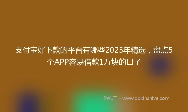 支付宝好下款的平台有哪些2025年精选，盘点5个APP容易借款1万块的口子