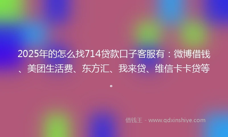 2025年的怎么找714贷款口子客服有：微博借钱、美团生活费、东方汇、我来贷、维信卡卡贷等。