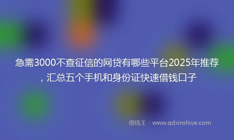 急需3000不查征信的网贷有哪些平台2025年推荐，汇总五个手机和身份证快速借钱口子