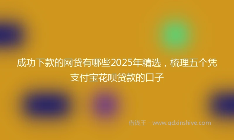 成功下款的网贷有哪些2025年精选，梳理五个凭支付宝花呗贷款的口子