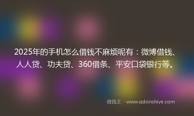 2025年的手机怎么借钱不麻烦呢有：微博借钱、人人贷、功夫贷、360借条、平安口袋银行等。