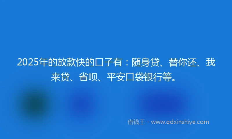 2025年的放款快的口子有：随身贷、替你还、我来贷、省呗、平安口袋银行等。