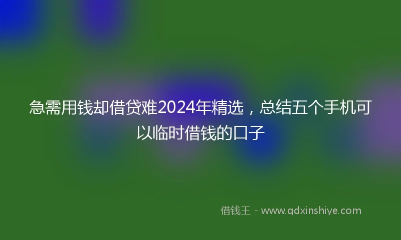 急需用钱却借贷难2024年精选，总结五个手机可以临时借钱的口子