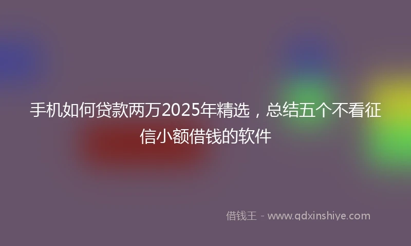 手机如何贷款两万2025年精选，总结五个不看征信小额借钱的软件