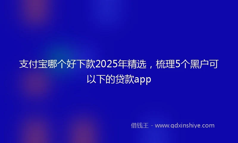 支付宝哪个好下款2025年精选，梳理5个黑户可以下的贷款app