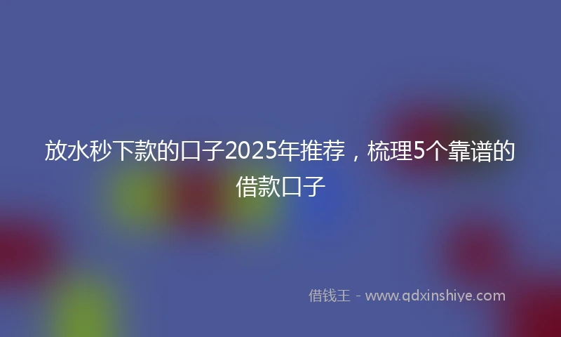 放水秒下款的口子2025年推荐，梳理5个靠谱的借款口子