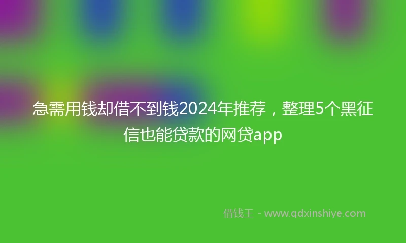 急需用钱却借不到钱2024年推荐，整理5个黑征信也能贷款的网贷app