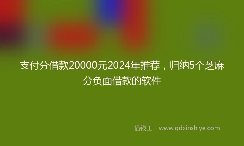 支付分借款20000元2024年推荐，归纳5个芝麻分负面借款的软件