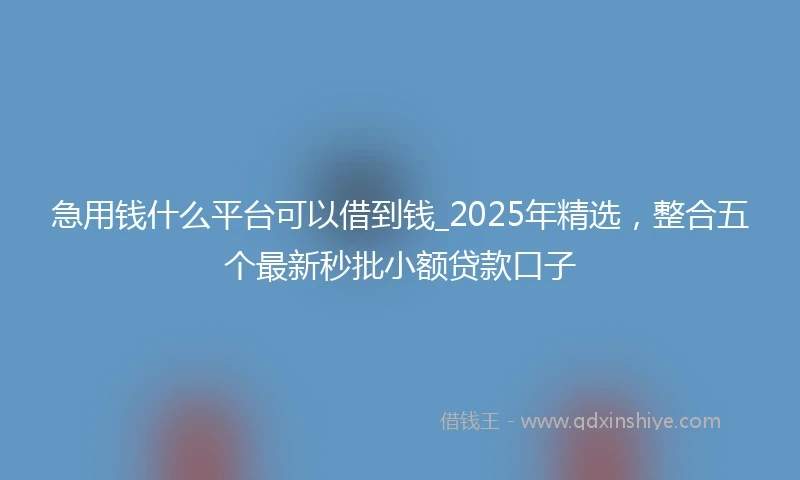 急用钱什么平台可以借到钱_2025年精选，整合五个最新秒批小额贷款口子