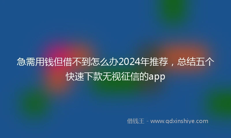 急需用钱但借不到怎么办2024年推荐，总结五个快速下款无视征信的app