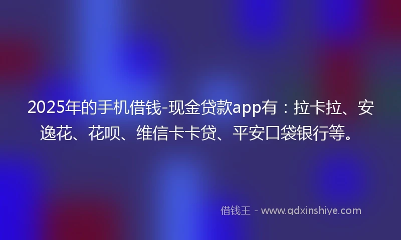 2025年的手机借钱-现金贷款app有：拉卡拉、安逸花、花呗、维信卡卡贷、平安口袋银行等。
