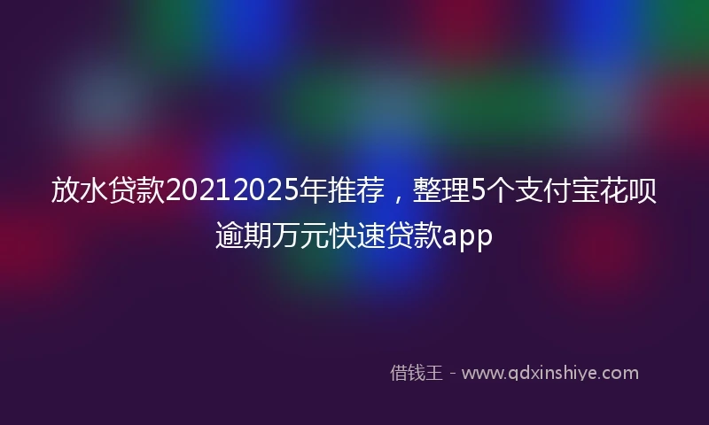 放水贷款20212025年推荐，整理5个支付宝花呗逾期万元快速贷款app