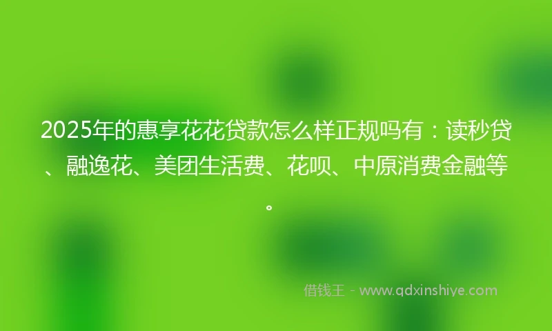 2025年的惠享花花贷款怎么样正规吗有：读秒贷、融逸花、美团生活费、花呗、中原消费金融等。