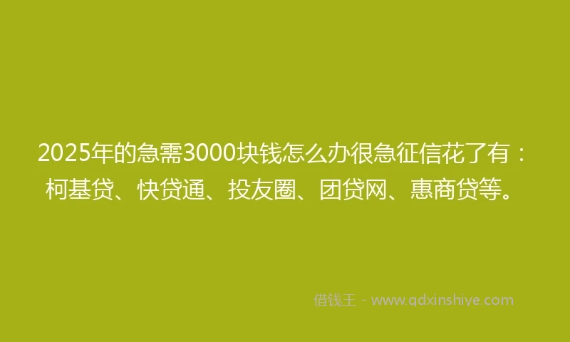 2025年的急需3000块钱怎么办很急征信花了有：柯基贷、快贷通、投友圈、团贷网、惠商贷等。