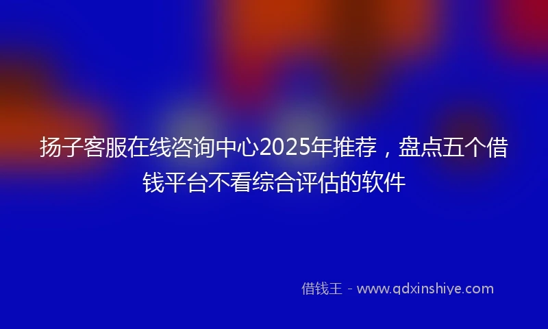 扬子客服在线咨询中心2025年推荐，盘点五个借钱平台不看综合评估的软件