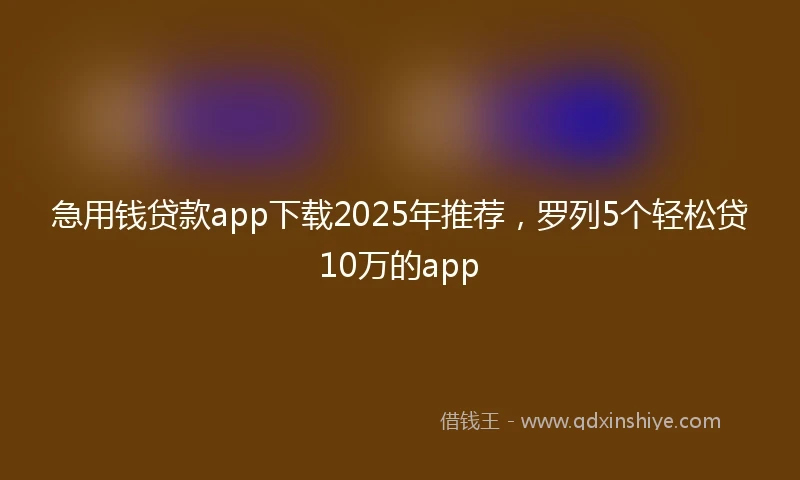 急用钱贷款app下载2025年推荐，罗列5个轻松贷10万的app