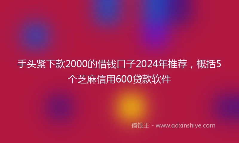 手头紧下款2000的借钱口子2024年推荐，概括5个芝麻信用600贷款软件