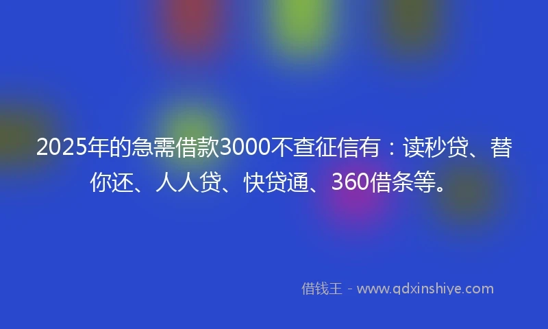 2025年的急需借款3000不查征信有：读秒贷、替你还、人人贷、快贷通、360借条等。