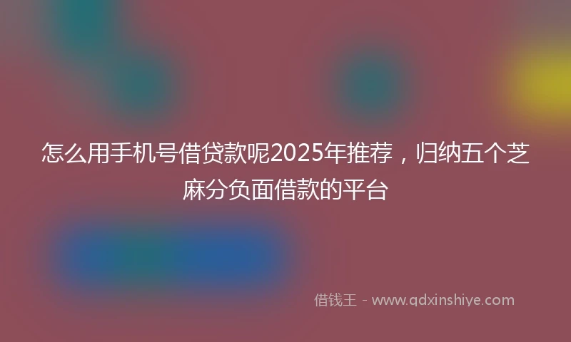 怎么用手机号借贷款呢2025年推荐，归纳五个芝麻分负面借款的平台