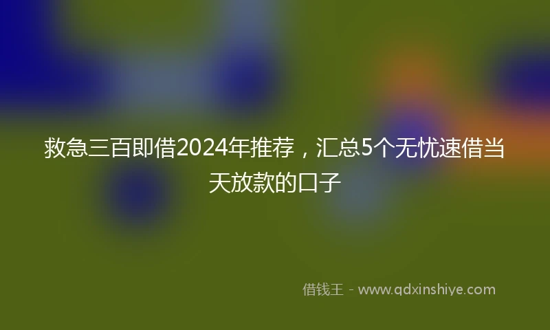 救急三百即借2024年推荐，汇总5个无忧速借当天放款的口子
