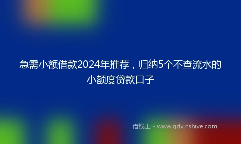 急需小额借款2024年推荐，归纳5个不查流水的小额度贷款口子