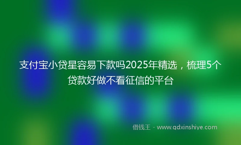 支付宝小贷星容易下款吗2025年精选，梳理5个贷款好做不看征信的平台