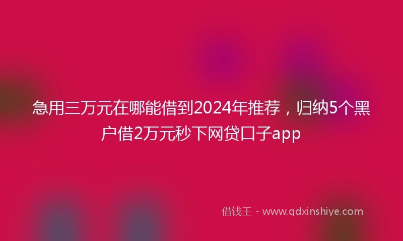 急用三万元在哪能借到2024年推荐，归纳5个黑户借2万元秒下网贷口子app
