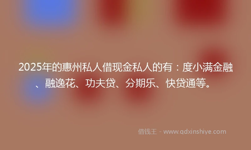 2025年的惠州私人借现金私人的有：度小满金融、融逸花、功夫贷、分期乐、快贷通等。