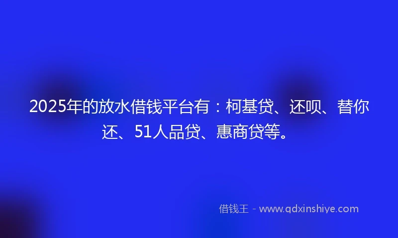 2025年的放水借钱平台有：柯基贷、还呗、替你还、51人品贷、惠商贷等。