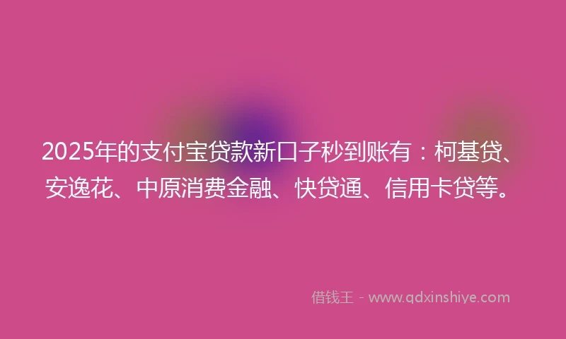 2025年的支付宝贷款新口子秒到账有：柯基贷、安逸花、中原消费金融、快贷通、信用卡贷等。