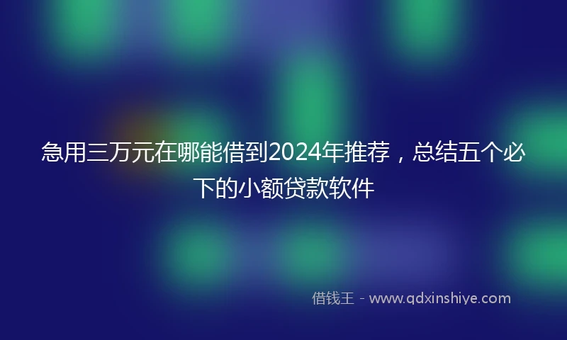 急用三万元在哪能借到2024年推荐，总结五个必下的小额贷款软件