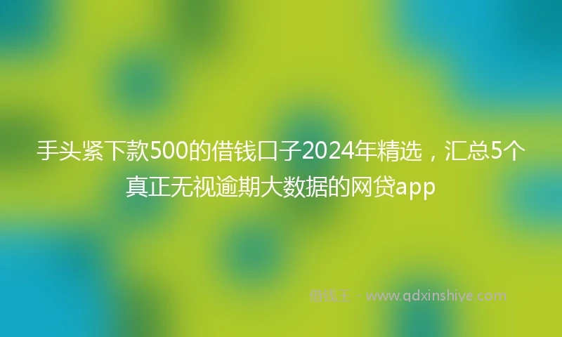 手头紧下款500的借钱口子2024年精选，汇总5个真正无视逾期大数据的网贷app