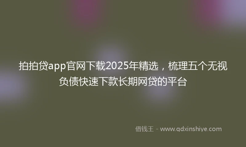 拍拍贷app官网下载2025年精选，梳理五个无视负债快速下款长期网贷的平台