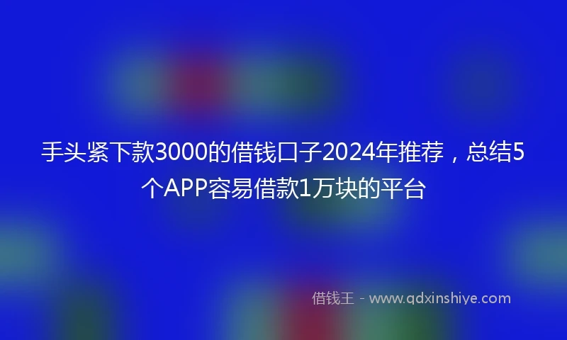 手头紧下款3000的借钱口子2024年推荐，总结5个APP容易借款1万块的平台