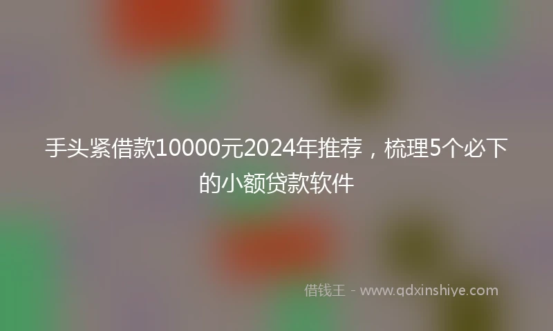 手头紧借款10000元2024年推荐，梳理5个必下的小额贷款软件
