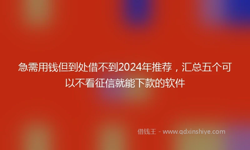 急需用钱但到处借不到2024年推荐，汇总五个可以不看征信就能下款的软件