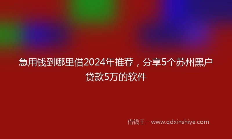 急用钱到哪里借2024年推荐，分享5个苏州黑户贷款5万的软件