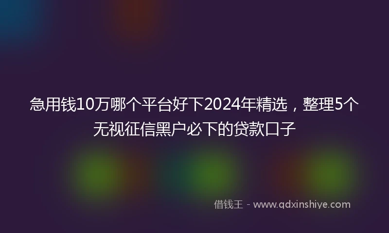 急用钱10万哪个平台好下2024年精选，整理5个无视征信黑户必下的贷款口子