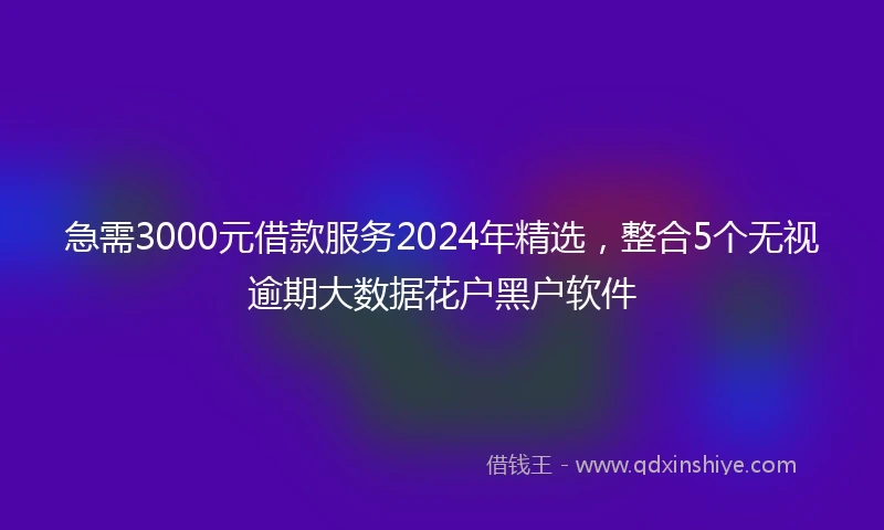急需3000元借款服务2024年精选，整合5个无视逾期大数据花户黑户软件