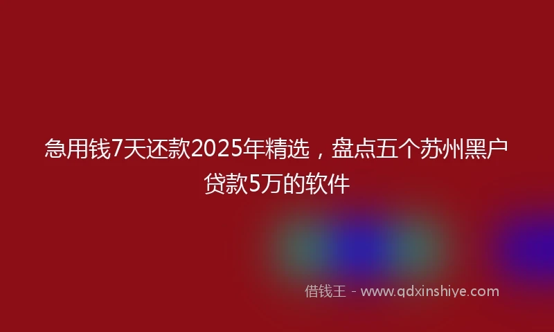 急用钱7天还款2025年精选，盘点五个苏州黑户贷款5万的软件
