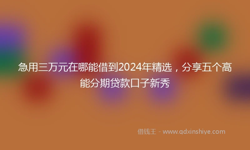 急用三万元在哪能借到2024年精选，分享五个高能分期贷款口子新秀