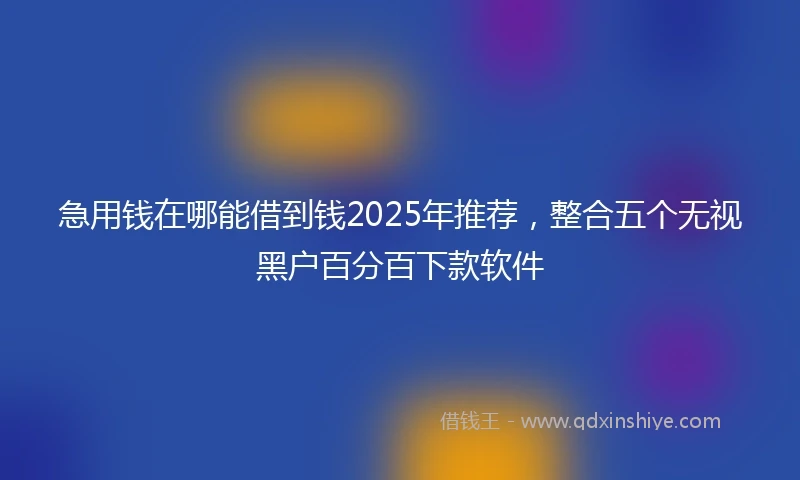 急用钱在哪能借到钱2025年推荐，整合五个无视黑户百分百下款软件