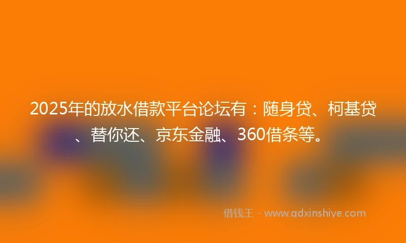 2025年的放水借款平台论坛有：随身贷、柯基贷、替你还、京东金融、360借条等。