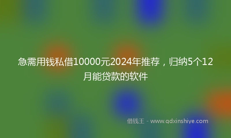 急需用钱私借10000元2024年推荐，归纳5个12月能贷款的软件