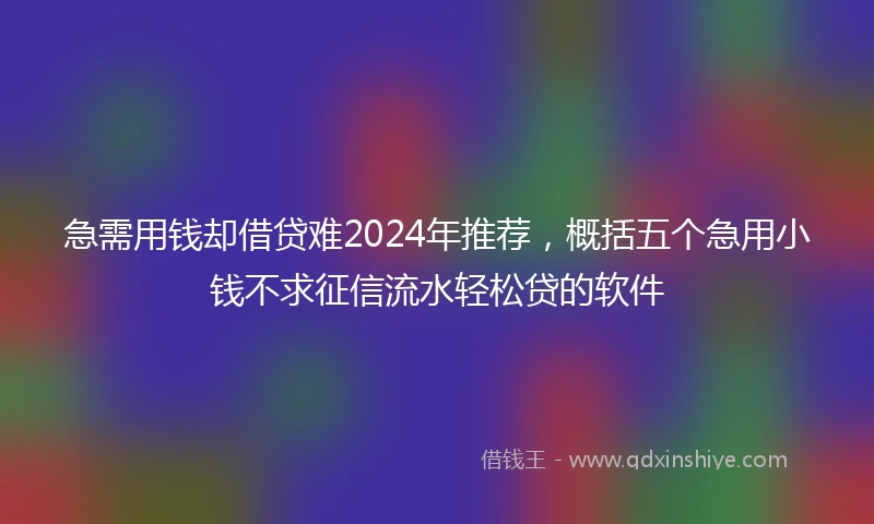急需用钱却借贷难2024年推荐，概括五个急用小钱不求征信流水轻松贷的软件