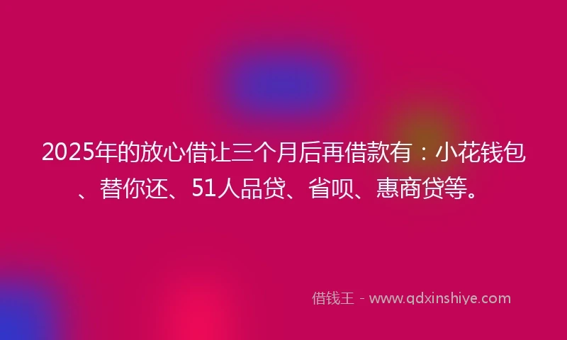 2025年的放心借让三个月后再借款有：小花钱包、替你还、51人品贷、省呗、惠商贷等。