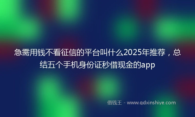 急需用钱不看征信的平台叫什么2025年推荐，总结五个手机身份证秒借现金的app